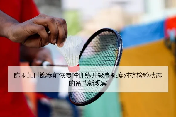 陈雨菲世锦赛前恢复性训练升级高强度对抗检验状态的备战新观察