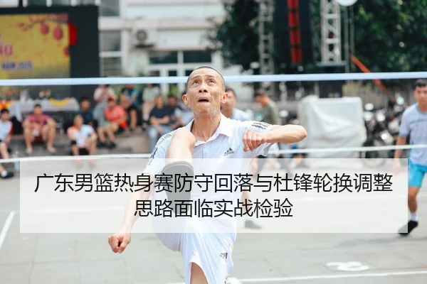广东男篮热身赛防守回落与杜锋轮换调整思路面临实战检验