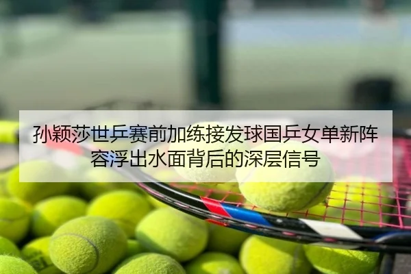 孙颖莎世乒赛前加练接发球国乒女单新阵容浮出水面背后的深层信号