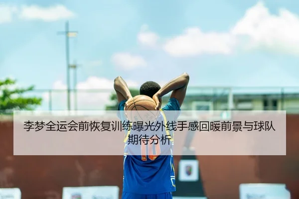 李梦全运会前恢复训练曝光外线手感回暖前景与球队期待分析