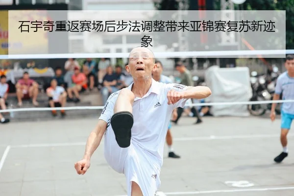 石宇奇重返赛场后步法调整带来亚锦赛复苏新迹象