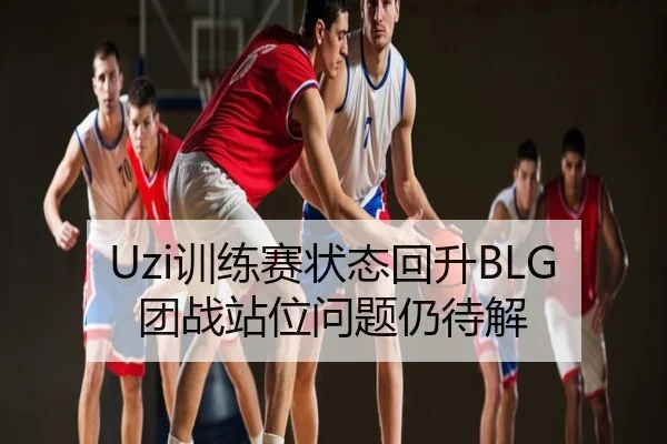 Uzi训练赛状态回升BLG团战站位问题仍待解