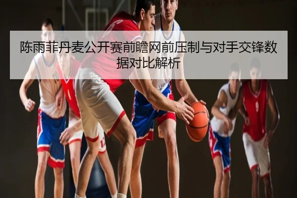 陈雨菲丹麦公开赛前瞻网前压制与对手交锋数据对比解析